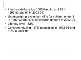 Infant mortality ratio / 1000 live births of 78 in 1992-93 and 91 in 2003-04. Underweight prevalence - 48% for children under 3 in 1992-93 and 49% for children under 5 in 2003-04.  Literacy level - 32%  Concrete housing - 17% population in  1992-93 and 19% in 2004-05. 
