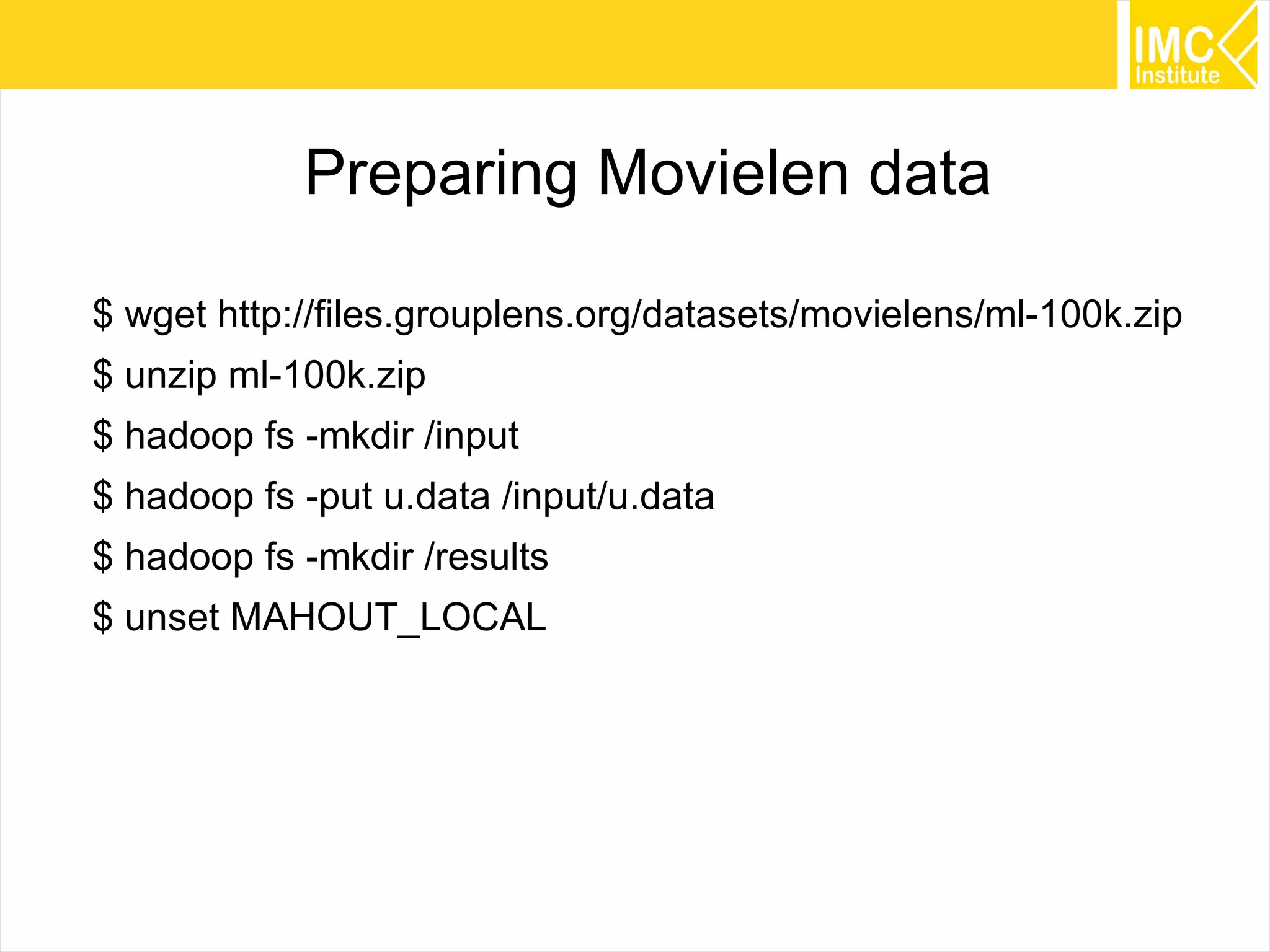 34
Preparing Movielen data
$ wget http://files.grouplens.org/datasets/movielens/ml-100k.zip
$ unzip ml-100k.zip
$ hadoop fs -mkdir /input
$ hadoop fs -put u.data /input/u.data
$ hadoop fs -mkdir /results
$ unset MAHOUT_LOCAL
 