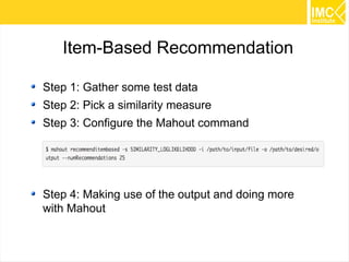33
Item-Based Recommendation
Step 1: Gather some test data
Step 2: Pick a similarity measure
Step 3: Configure the Mahout command
Step 4: Making use of the output and doing more
with Mahout
 