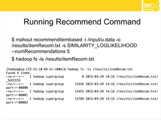 35
Running Recommend Command
$ mahout recommenditembased -i /input/u.data -o
/results/itemRecom.txt -s SIMILARITY_LOGLIKELIHOOD
--tempDir /temp/recommend1
$ hadoop fs -ls /results/itemRecom.txt
 