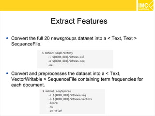 41
Preparing data
$ export WORK_DIR=/tmp/mahout-work-${USER}
$ mkdir -p ${WORK_DIR}
$ mkdir -p ${WORK_DIR}/20news-bydate
$ cd ${WORK_DIR}/20news-bydate
$ wget
http://people.csail.mit.edu/jrennie/20Newsgroups/20news-bydate.tar.gz
$ tar -xzf 20news-bydate.tar.gz
$ mkdir ${WORK_DIR}/20news-all
$ cd
$ cp -R ${WORK_DIR}/20news-bydate/*/* $
{WORK_DIR}/20news-all
 
