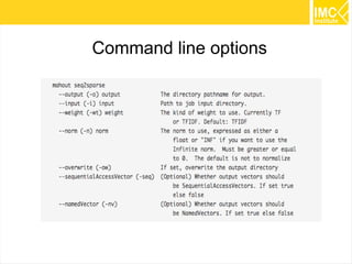 46
Extract Features
Convert the full 20 newsgroups dataset into a < Text, Text >
SequenceFile.
Convert and preprocesses the dataset into a < Text,
VectorWritable > SequenceFile containing term frequencies for
each document.
 