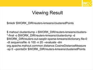 57
Preparing data
$ export WORK_DIR=/tmp/kmeans
$ mkdir $WORK_DIR
$ mkdir $WORK_DIR/reuters-out
$ cd $WORK_DIR
$ wget
http://kdd.ics.uci.edu/databases/reuters21578/reuters21578.tar.gz
$ mkdir $WORK_DIR/reuters-sgm
$ tar -xzf reuters21578.tar.gz -C $WORK_DIR/reuters-sgm
 