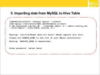 78
5. Importing data from MySQL to Hive Table
[hdadmin@localhost ~]$sqoop import --connect
jdbc:mysql://imcinstitutedb.cmw65obdqfnx.us-west-
2.rds.amazonaws.com/imc_db --username admin -P --table country_tbl
--hive-import --hive-table country -m 1
Warning: /usr/lib/hbase does not exist! HBase imports will fail.
Please set $HBASE_HOME to the root of your HBase installation.
Warning: $HADOOP_HOME is deprecated.
Enter password: <enter here>
 