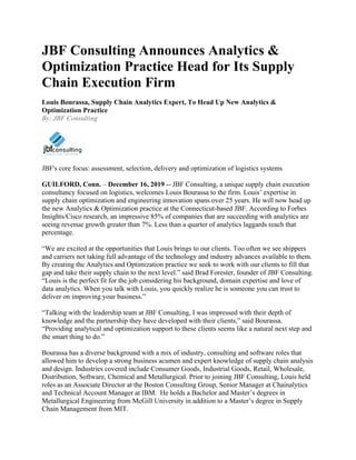 JBF Consulting Announces Analytics &
Optimization Practice Head for Its Supply
Chain Execution Firm
Louis Bourassa, Supply Chain Analytics Expert, To Head Up New Analytics &
Optimization Practice
By: JBF Consulting
JBF's core focus: assessment, selection, delivery and optimization of logistics systems
GUILFORD, Conn. – December 16, 2019 -- JBF Consulting, a unique supply chain execution
consultancy focused on logistics, welcomes Louis Bourassa to the firm. Louis’ expertise in
supply chain optimization and engineering innovation spans over 25 years. He will now head up
the new Analytics & Optimization practice at the Connecticut-based JBF. According to Forbes
Insights/Cisco research, an impressive 85% of companies that are succeeding with analytics are
seeing revenue growth greater than 7%. Less than a quarter of analytics laggards reach that
percentage.
“We are excited at the opportunities that Louis brings to our clients. Too often we see shippers
and carriers not taking full advantage of the technology and industry advances available to them.
By creating the Analytics and Optimization practice we seek to work with our clients to fill that
gap and take their supply chain to the next level.” said Brad Forester, founder of JBF Consulting.
“Louis is the perfect fit for the job considering his background, domain expertise and love of
data analytics. When you talk with Louis, you quickly realize he is someone you can trust to
deliver on improving your business.”
“Talking with the leadership team at JBF Consulting, I was impressed with their depth of
knowledge and the partnership they have developed with their clients,” said Bourassa.
“Providing analytical and optimization support to these clients seems like a natural next step and
the smart thing to do.”
Bourassa has a diverse background with a mix of industry, consulting and software roles that
allowed him to develop a strong business acumen and expert knowledge of supply chain analysis
and design. Industries covered include Consumer Goods, Industrial Goods, Retail, Wholesale,
Distribution, Software, Chemical and Metallurgical. Prior to joining JBF Consulting, Louis held
roles as an Associate Director at the Boston Consulting Group, Senior Manager at Chainalytics
and Technical Account Manager at IBM. He holds a Bachelor and Master’s degrees in
Metallurgical Engineering from McGill University in addition to a Master’s degree in Supply
Chain Management from MIT.
 