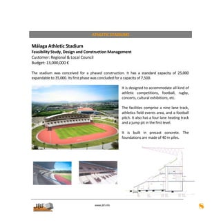  
                                        ATHLETIC STADIUMS 
 
Málaga Athletic Stadium 
Feasibility Study, Design and Construction Management 
Customer: Regional & Local Council 
Budget: 13,000,000 € 
 
The  stadium  was  conceived  for  a  phased  construction.  It  has  a  standard  capacity  of  25,000 
expandable to 35,000. Its first phase was concluded for a capacity of 7,500. 
                                                          
                                                         It is designed to accommodate all kind of 
                                                         athletic  competitions,  football,  rugby, 
                                                         concerts, cultural exhibitions, etc.  
                                                          
                                                         The  facilities  comprise  a  nine  lane  track, 
                                                         athletics field events area, and a football 
                                                         pitch. It also has a four lane heating track 
                                                         and a jump pit in the first level. 
                                                          
                                                         It  is  built  in  precast  concrete.  The 
                                                         foundations are made of 40 m piles. 


         




         

                                           
                                                      
                                          www.jbf.info
                                                                                                             8
 
