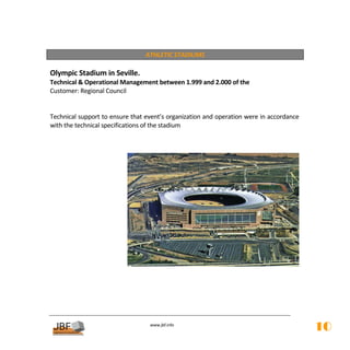  
                                 ATHLETIC STADIUMS 
 
Olympic Stadium in Seville. 
Technical & Operational Management between 1.999 and 2.000 of the 
Customer: Regional Council 
 
 
Technical support to ensure that event’s organization and operation were in accordance 
with the technical specifications of the stadium 
            
            
            




                                                                                       
 
 
 
 
 
 
                                   
                                              
                                  www.jbf.info
                                                                                          10
 