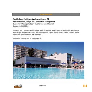  
                                        POOL FACILITIES 
         
Seville Pool Facilities. Wellness Center O2 
Feasibility Study, Design and Construction Management. 
Customer: Metrópolis Sport Club for the Local Council 
Budget: 8,000,000 € 
 
The area has 2 outdoor and 1 indoor pools, 2 outdoor padel courts, a health club with fitness 
and  aerobic  spaces  (1,600  m2)  and  multipurpose  courts,  medical  care  room,  saunas,  steam 
rooms, etc. prepared for 6,000 members. 
 
The whole complex has an area of 1,6 Ha. 
  




                                                                                                        
         

                                        
                                                   
                                       www.jbf.info
                                                                                                       14
 