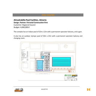  
                                          POOL FACILITIES 
 
Almadrabilla Pool Facilities. Almeria  
Design. Partner: Ferrovial Construction Firm 
Customer: Regional Council 
Budget: 4,000,000 € 
 
The complex has an indoor pool of 25m x 12m with a permanent spectator balcony, and a gym. 
 
It  also  has  an  outdoor  olympic  pool  of  50m  x  25m  with  a  permanent  spectator  balcony  and 
changing room. 
 




                                                                                                



                                          
                                                     
                                         www.jbf.info
                                                                                                           16
 