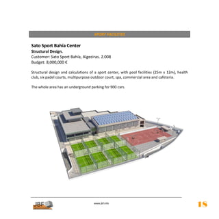  
                                           SPORT FACILITIES 
 
Sato Sport Bahía Center  
Structural Design.  
Customer: Sato Sport Bahía, Algeciras. 2.008 
Budget: 8,000,000 € 
 
Structural  design  and  calculations  of  a  sport  center,  with  pool  facilities  (25m  x  12m),  health 
club, six padel courts, multipurpose outdoor court, spa, commercial area and cafeteria. 
          
The whole area has an underground parking for 900 cars. 
          
          
     
     
     
 
 
 
 
 
 
 
 
 
 
 
 
 
 
 
 
                                            
                                                       
                                           www.jbf.info
                                                                                                                18
 