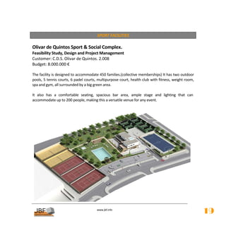  
                                        SPORT FACILITIES 
 
Olivar de Quintos Sport & Social Complex.  
Feasibility Study, Design and Project Management 
Customer: C.D.S. Olivar de Quintos. 2.008 
Budget: 8.000.000 € 
 
The facility is designed to accommodate 450 families.(collective memberships) It has two outdoor 
pools, 5 tennis courts, 6 padel courts, multipurpose court, health club with fitness, weight room, 
spa and gym, all surrounded by a big green area. 
 
It  also  has  a  comfortable  seating,  spacious  bar  area,  ample  stage  and  lighting  that  can 
accommodate up to 200 people, making this a versatile venue for any event. 
 




                                                                                                    
                                         
                                                    
                                        www.jbf.info
                                                                                                         19
 