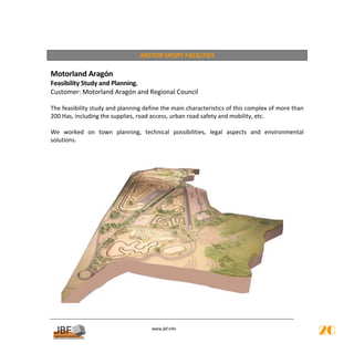  
                                 MOTOR SPORT FACILITIES 
 
Motorland Aragón 
Feasibility Study and Planning.  
Customer: Motorland Aragón and Regional Council 
         
The feasibility study and planning define the main characteristics of this complex of more than 
200 Has, including the supplies, road access, urban road safety and mobility, etc. 
 
We  worked  on  town  planning,  technical  possibilities,  legal  aspects  and  environmental 
solutions. 
 




                                       
                                                  
                                      www.jbf.info
                                                                                                   20
 