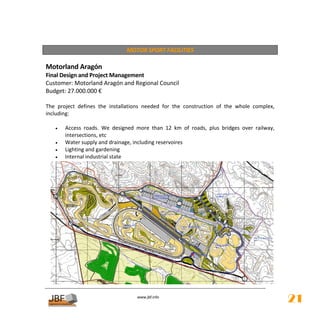  
                                   MOTOR SPORT FACILITIES 
 
Motorland Aragón 
Final Design and Project Management 
Customer: Motorland Aragón and Regional Council 
Budget: 27.000.000 € 
 
The  project  defines  the  installations  needed  for  the  construction  of  the  whole  complex, 
including: 
 
    •   Access  roads.  We  designed  more  than  12  km  of  roads,  plus  bridges  over  railway, 
        intersections, etc 
    •   Water supply and drainage, including reservoires 
    •   Lighting and gardening 
    •   Internal industrial state 




                                        
                                                   
                                       www.jbf.info
                                                                                                       21
 