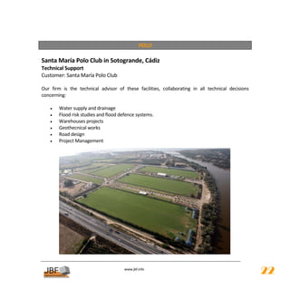  
                                                   POLO 
 
Santa María Polo Club in Sotogrande, Cádiz 
Technical Support 
Customer: Santa María Polo Club 
 
Our  firm  is  the  technical  advisor  of  these  facilities,  collaborating  in  all  technical  decisions 
concerning: 
 
    •    Water supply and drainage 
    •    Flood risk studies and flood defence systems. 
    •    Warehouses projects 
    •    Geothecnical works 
    •    Road design 
    •    Project Management  
 
 
 
 
 
 
 
 
 
 
 
 
 
 
 
 
 
          
                                            
                                                       
                                           www.jbf.info
                                                                                                                22
 