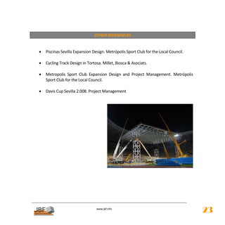  
                                    OTHER REFERENCES 
 
 
    •   Piscinas Sevilla Expansion Design. Metrópolis Sport Club for the Local Council. 
     
    •   Cycling Track Design in Tortosa. Millet, Biosca & Asociats. 
 
    •   Metropolis  Sport  Club  Expansion  Design  and  Project  Management.  Metrópolis 
        Sport Club for the Local Council. 
 
    •   Davis Cup Sevilla 2.008. Project Management 
 
 




                                                                                            
     
     
     
 
 


                                      
                                                 
                                     www.jbf.info
                                                                                               23
 