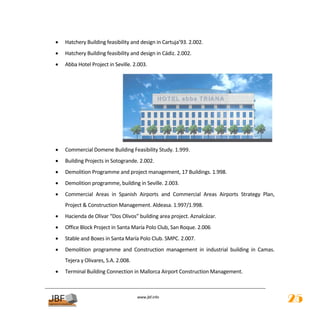 •   Hatchery Building feasibility and design in Cartuja’93. 2.002. 
•   Hatchery Building feasibility and design in Cádiz. 2.002. 
•   Abba Hotel Project in Seville. 2.003. 




                                                                                                
•   Commercial Domene Building Feasibility Study. 1.999. 
•   Building Projects in Sotogrande. 2.002. 
•   Demolition Programme and project management, 17 Buildings. 1.998. 
•   Demolition programme, building in Seville. 2.003. 
•   Commercial  Areas  in  Spanish  Airports  and  Commercial  Areas  Airports  Strategy  Plan, 
    Project & Construction Management. Aldeasa. 1.997/1.998. 
•   Hacienda de Olivar “Dos Olivos” building area project. Aznalcázar. 
•   Office Block Project in Santa María Polo Club, San Roque. 2.006 
•   Stable and Boxes in Santa María Polo Club. SMPC. 2.007. 
•   Demolition  programme  and  Construction  management  in  industrial  building  in  Camas. 
    Tejera y Olivares, S.A. 2.008. 
•   Terminal Building Connection in Mallorca Airport Construction Management. 

                                                      
                                       
                                                  
                                      www.jbf.info
                                                                                                   25
 