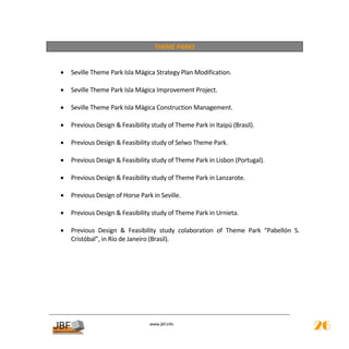 THEME PARKS 
 
 
    •   Seville Theme Park Isla Mágica Strategy Plan Modification. 
     
    •   Seville Theme Park Isla Mágica Improvement Project. 
     
    •   Seville Theme Park Isla Mágica Construction Management. 
     
    •   Previous Design & Feasibility study of Theme Park in Itaipú (Brasil). 
     
    •   Previous Design & Feasibility study of Selwo Theme Park. 
     
    •   Previous Design & Feasibility study of Theme Park in Lisbon (Portugal). 
     
    •   Previous Design & Feasibility study of Theme Park in Lanzarote. 
     
    •   Previous Design of Horse Park in Seville. 
     
    •   Previous Design & Feasibility study of Theme Park in Urnieta. 
     
    •   Previous  Design  &  Feasibility  study  colaboration  of  Theme  Park  “Pabellón  S. 
        Cristóbal”, in Río de Janeiro (Brasil). 
     
 
                                                     
                                                     
                                                     
                                                     
                                                     
                                                     
                                                     
                                      
                                                 
                                     www.jbf.info
                                                                                                 26
 
