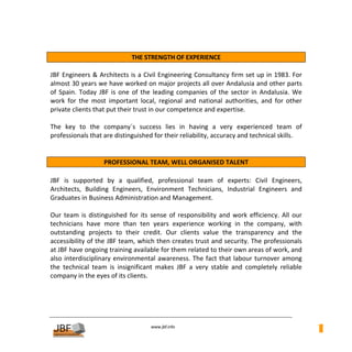  
                                THE STRENGTH OF EXPERIENCE 
 
JBF Engineers & Architects is a Civil Engineering Consultancy firm set up in 1983. For 
almost 30 years we have worked on major projects all over Andalusia and other parts 
of  Spain.  Today  JBF  is  one  of  the  leading  companies  of  the  sector  in  Andalusia.  We 
work  for  the  most  important  local,  regional  and  national  authorities,  and  for  other 
private clients that put their trust in our competence and expertise. 
 
The  key  to  the  company´s  success  lies  in  having  a  very  experienced  team  of 
professionals that are distinguished for their reliability, accuracy and technical skills. 
 
 
                     PROFESSIONAL TEAM, WELL ORGANISED TALENT 
 
JBF  is  supported  by  a  qualified,  professional  team  of  experts:  Civil  Engineers, 
Architects,  Building  Engineers,  Environment  Technicians,  Industrial  Engineers  and 
Graduates in Business Administration and Management. 
 
Our  team  is  distinguished  for  its  sense  of  responsibility  and  work  efficiency.  All  our 
technicians  have  more  than  ten  years  experience  working  in  the  company,  with 
outstanding  projects  to  their  credit.  Our  clients  value  the  transparency  and  the 
accessibility of the JBF team, which then creates trust and security. The professionals 
at JBF have ongoing training available for them related to their own areas of work, and 
also  interdisciplinary  environmental  awareness.  The  fact  that  labour  turnover  among 
the  technical  team  is  insignificant  makes  JBF  a  very  stable  and  completely  reliable 
company in the eyes of its clients. 
 
 
 
 
                                        
                                                   
                                       www.jbf.info
                                                                                                       1
 