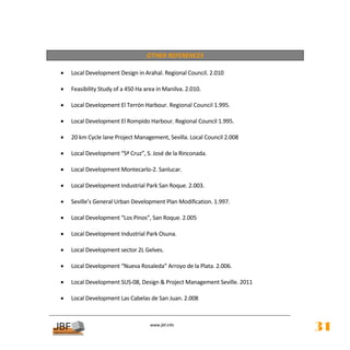  
                                     OTHER REFERENCES 
 
    •   Local Development Design in Arahal. Regional Council. 2.010 
     
    •   Feasibility Study of a 450 Ha area in Manilva. 2.010. 
         
    •   Local Development El Terrón Harbour. Regional Council 1.995. 
 
    •   Local Development El Rompido Harbour. Regional Council 1.995. 
 
    •   20 km Cycle lane Project Management, Sevilla. Local Council 2.008 
 
    •   Local Development “Sª Cruz”, S. José de la Rinconada. 
 
    •   Local Development Montecarlo‐2. Sanlucar. 
 
    •   Local Development Industrial Park San Roque. 2.003. 
     
    •   Seville’s General Urban Development Plan Modification. 1.997. 
 
    •   Local Development “Los Pinos”, San Roque. 2.005 
         
    •   Local Development Industrial Park Osuna. 
 
    •   Local Development sector 2L Gelves. 
 
    •   Local Development “Nueva Rosaleda” Arroyo de la Plata. 2.006. 
 
    •   Local Development SUS‐08, Design & Project Management Seville. 2011 
     
    •   Local Development Las Cabelas de San Juan. 2.008 


                                        
                                                   
                                       www.jbf.info
                                                                               31
 