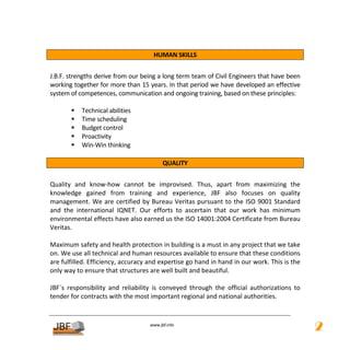  
                                        HUMAN SKILLS 
 
J.B.F. strengths derive from our being a long term team of Civil Engineers that have been 
working together for more than 15 years. In that period we have developed an effective 
system of competences, communication and ongoing training, based on these principles: 
 
            Technical abilities 
            Time scheduling 
            Budget control 
            Proactivity 
            Win‐Win thinking 
 
                                         QUALITY 
 
Quality  and  know‐how  cannot  be  improvised.  Thus,  apart  from  maximizing  the 
knowledge  gained  from  training  and  experience,  JBF  also  focuses  on  quality 
management.  We  are  certified  by  Bureau  Veritas  pursuant  to  the  ISO  9001 Standard 
and  the  international  IQNET.  Our  efforts  to  ascertain  that  our  work  has  minimum 
environmental effects have also earned us the ISO 14001:2004 Certificate from Bureau 
Veritas. 
 
Maximum safety and health protection in building is a must in any project that we take 
on. We use all technical and human resources available to ensure that these conditions 
are fulfilled. Efficiency, accuracy and expertise go hand in hand in our work. This is the 
only way to ensure that structures are well built and beautiful. 
 
JBF´s  responsibility  and  reliability  is  conveyed  through  the  official  authorizations  to 
tender for contracts with the most important regional and national authorities. 
 

                                       
                                                  
                                      www.jbf.info
                                                                                                     2
 