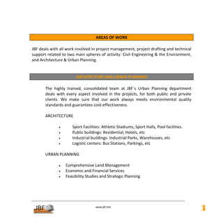  

                                      AREAS OF WORK 
 
JBF deals with all work involved in project management, project drafting and technical 
support related to two main spheres of activity: Civil Engineering & the Environment, 
and Architecture & Urban Planning. 
 
 
                         ARCHITECTURE AND URBAN PLANNING 
     
       The  highly  trained,  consolidated  team  at  JBF´s  Urban  Planning  department 
       deals  with  every  aspect  involved  in  the  projects,  for  both  public  and  private 
       clients.  We  make  sure  that  our  work  always  meets  environmental  quality 
       standards and guarantees cost‐effectiveness. 
 
       ARCHITECTURE 
            
                •      Sport Facilities: Athletic Stadiums, Sport Halls, Pool facilities. 
                •      Public buildings: Residential, Hotels, etc 
                •      Industrial buildings: Industrial Parks, Warehouses, etc 
                •      Logistic centers: Bus Stations, Parkings, etc 
 
       URBAN PLANNING 
 
                •  Comprehensive Land Management 
                •  Economic and Financial Services  
                •  Feasibility Studies and Strategic Planning 
 
 
 
 
                                       
                                                  
                                      www.jbf.info
                                                                                                    3
 