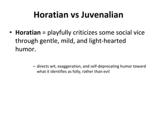 Horatian vs Juvenalian
• Horatian = playfully criticizes some social vice
through gentle, mild, and light-hearted
humor.
– directs wit, exaggeration, and self-deprecating humor toward
what it identifies as folly, rather than evil
 