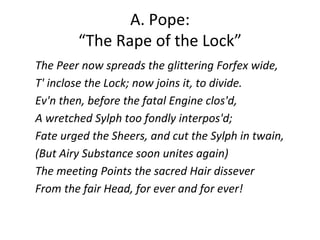 A. Pope:
“The Rape of the Lock”
The Peer now spreads the glittering Forfex wide,
T' inclose the Lock; now joins it, to divide.
Ev'n then, before the fatal Engine clos'd,
A wretched Sylph too fondly interpos'd;
Fate urged the Sheers, and cut the Sylph in twain,
(But Airy Substance soon unites again)
The meeting Points the sacred Hair dissever
From the fair Head, for ever and for ever!
 