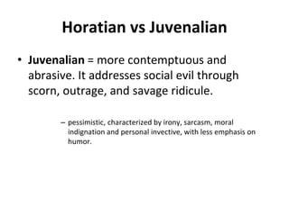 Horatian vs Juvenalian
• Juvenalian = more contemptuous and
abrasive. It addresses social evil through
scorn, outrage, and savage ridicule.
– pessimistic, characterized by irony, sarcasm, moral
indignation and personal invective, with less emphasis on
humor.
 