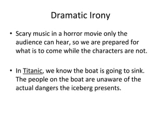 Dramatic Irony
• Scary music in a horror movie only the
audience can hear, so we are prepared for
what is to come while the characters are not.
• In Titanic, we know the boat is going to sink.
The people on the boat are unaware of the
actual dangers the iceberg presents.
 