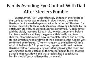 Family Avoiding Eye Contact With Dad
After Steelers Fumble
BETHEL PARK, PA—Uncomfortably shifting in their seats as
the costly turnover was replayed in slow motion, the entire
Harrison family avoided eye contact with father Jeff Harrison for
several incredibly tense minutes Sunday following a fumble by the
Pittsburgh Steelers, household sources confirmed. “Goddammit,”
said the visibly incensed 52-year-old, who just moments before
had been jovially watching the game with his wife and two
children, all of whom were now in complete silence and actively
staring straight ahead or down at their phones as the fumble was
confirmed by referees. “C’mon—hang on to the ball for Christ’s
sake! Unbelievable.” At press time, reports confirmed the two
Harrison children were quietly considering leaving the room and
watching the game upstairs as their father began to yell that the
player’s knee was down and that Steelers head coach Mike
Tomlin should “just challenge the damn call.”
 