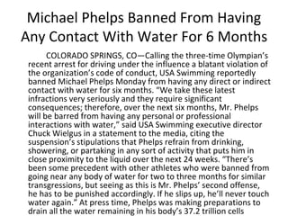 Michael Phelps Banned From Having
Any Contact With Water For 6 Months
COLORADO SPRINGS, CO—Calling the three-time Olympian’s
recent arrest for driving under the influence a blatant violation of
the organization’s code of conduct, USA Swimming reportedly
banned Michael Phelps Monday from having any direct or indirect
contact with water for six months. “We take these latest
infractions very seriously and they require significant
consequences; therefore, over the next six months, Mr. Phelps
will be barred from having any personal or professional
interactions with water,” said USA Swimming executive director
Chuck Wielgus in a statement to the media, citing the
suspension’s stipulations that Phelps refrain from drinking,
showering, or partaking in any sort of activity that puts him in
close proximity to the liquid over the next 24 weeks. “There’s
been some precedent with other athletes who were banned from
going near any body of water for two to three months for similar
transgressions, but seeing as this is Mr. Phelps’ second offense,
he has to be punished accordingly. If he slips up, he’ll never touch
water again.” At press time, Phelps was making preparations to
drain all the water remaining in his body’s 37.2 trillion cells
 