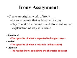 Irony Assignment
• Create an original work of irony
–Draw a picture that is filled with irony
–Try to make the picture stand alone without an
explanation of why it is ironic
•Situational
–The opposite of what is expected to happen occurs
•Verbal
–The opposite of what is meant is said (sarcasm)
•Dramatic
–The reader knows something the character does not
 
