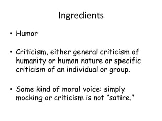 Ingredients
• Humor
• Criticism, either general criticism of
humanity or human nature or specific
criticism of an individual or group.
• Some kind of moral voice: simply
mocking or criticism is not “satire.”
 