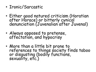 • Ironic/Sarcastic
• Either good natured criticism (Horatian
after Horace) or bitterly cynical
denunciation (Juvenalian after Juvenal)
• Always opposed to pretense,
affectation, and hypocrisy
• More than a little bit prone to
references to things society finds taboo
or disgusting (bodily functions,
sexuality, etc.)
 