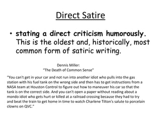 Direct Satire
• stating a direct criticism humorously.
This is the oldest and, historically, most
common form of satiric writing.
“You can't get in your car and not run into another idiot who pulls into the gas
station with his fuel tank on the wrong side and then has to get instructions from a
NASA team at Houston Control to figure out how to maneuver his car so that the
tank is on the correct side. And you can't open a paper without reading about a
mondo idiot who gets hurt or killed at a railroad crossing because they had to try
and beat the train to get home in time to watch Charlene Tilton's salute to porcelain
clowns on QVC.”
Dennis Miller:
“The Death of Common Sense”
 