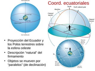 Coord. ecuatoriales

• Proyección del Ecuador y
los Polos terrestres sobre
la esfera celeste
• Descripción “natural” del
firmamento
• Objetos se mueven por
“paralelos” (de declinación)

 