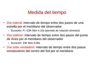Medida del tiempo
• Día sideral: intervalo de tiempo entre dos pasos de una
estrella por el meridiano del observador
– Duración: P* =23h 56m 4.10s (período de rotación terrestre)

• Día sidéreo: intervalo de tiempo entre dos pasos del punto
de Aries por el meridiano del observador
– Duración: 23h 56m 4.09s

• Día solar verdadero: intervalo de tiempo entre dos pasos
consecutivos del centro del Sol por el meridiano

 