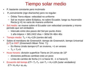 Tiempo solar medio
•

P* bastante constante pero incómodo

•

Ps conveniente (rige día/noche) pero no regular:

•

•
•

•

•

– Órbita Tierra elipse: velocidad no uniforme
– Sol se mueve sobre Eclíptica, no sobre Ecuador, luego su Ascensión
Recta (y H) no varía de manera uniforme
Sol medio: se mueve sobre el Ecuador con velocidad constante y mismo
período que sol verdadero
– Intervalo entre dos pasos del Sol por punto Aries:
1 año trópico = 365.2422 días = 365d 5h 48m 46s
Tiempo medio: TM = HM+12h (centro del sol)
Sobre el meridiano de Greenwich: tiempo de Greenwich, tiempo Universal
(UT) o GMT (Greenwich Mean Time: T0)
– En Reino Unido tiempo=UT en invierno, +1 en verano
– TM = T0+λ
Huso horario: división superficie Tierra en 24 zonas de 15º
– divisiones políticas cambian esto un poco
– Línea de cambio de fecha (+1 si hacia W, -1 si hacia E)
Ecuación del tiempo ET= TS-TM con TS = HS+12h (solar verdadero)
ET= HS-HM= αS-αM

 