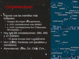Constelaciones
• Figuras con las estrellas más
brillantes:
– Griegos 48 (origen Mesopotamia)
– s. XVII: constelaciones más débiles
– s. XVIII: constelaciones Sur (Telescopio,
Microscopio...)

• Hoy hay 88 constelaciones: 28N, 48S
y 12 Zodíaco
– ~70 desde Europa total o parcialmente

• IAU (1928): fronteras con paralelos y
meridianos
• Abreviaturas: UMa, Ori, CMa, CVn...

 