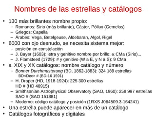 Nombres de las estrellas y catálogos
• 130 más brillantes nombre propio:
– Romanos: Sirio (más brillante), Cástor, Póllux (Gemelos)
– Griegos: Capella
– Árabes: Vega, Betelgeuse, Aldebaran, Algol, Rigel

• 6000 con ojo desnudo, se necesita sistema mejor:
– posición en constelación
– J. Bayer (1603): letra y genitivo nombre por brillo: α CMa (Sirio)...
– J. Flamsteed (1729): # y genitivo (W a E, y N a S): 9 CMa

• s. XIX y XX catálogos: nombre catálogo y número
– Bonner Durchmusterung (BD, 1862-1883): 324 189 estrellas
BD<Dec> # (BD-16 1591)

– H. Draper (HD, 1918-1924): 225 300 estrellas
HD # (HD 48915)
– Smithsonian Astrophysical Observatory (SAO, 1960): 258 997 estrellas
SAO # (SAO 151881)
– Moderno: código catálogo y posición (1RXS J064509.3-164241)

• Una estrella puede aparecer en más de un catálogo
• Catálogos fotográficos y digitales

 