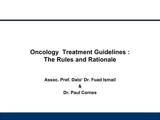 Oncology Treatment Guidelines : 
The Rules and Rationale 
Assoc. Prof. Dato’ Dr. Fuad Ismail 
& 
Dr. Paul Cornes 
 