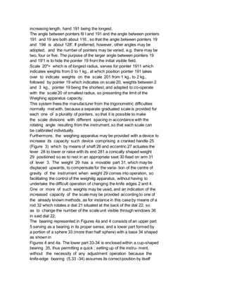 increasing length, hand 191 being the longest.
The angle between pointers l9 l and 191 and the angle between pointers
191 and 19 are both about 116 , so that the angle between pointers 19
and 19ill is about 128'. If preferred, however, other angles may be
adopted, and the number of pointers may be varied, e.g. there may be
two, four or five. The purpose of the larger angle between pointers 19
and 19'1 is to hide the pointer 19 from the initial visible field.
Scale 20"= which is of longest radius, serves for pointer 1911 which
indicates weights from 0 to 1 kg., at which position pointer 191 takes
over to indicate weights on the scale 201 from 1 kg., to 2 kg.,
followed by pointer 19 which indicates on scale 20, weights between 2
and 3 kg., pointer 19 being the shortest, and adapted to co-operate
with the scale 20 of smallest radius, so presenting the limit of the
Weighing apparatus capacity.
This system frees the manufacturer from the trigonometric difficulties
normally met with, because a separate graduated scale is provided for
each one of a plurality of pointers, so that it is possible to make
the scale divisions with different spacing in accordance with the
rotating angle resulting from the instrument, so that each scale can
be calibrated individually.
Furthermore, the weighing apparatus may be provided with a device to
increase its capacity such device comprising a cranked handle 25
(Figure 3) which by means of shaft 26 and eccentric 27 actuates the
lever 28 to lower or raise with its end 281 a conically shaped weight
29 positioned so as to rest in an appropriate seat 30 fixed on arm 31
of lever 3. The weight 29 has a movable part 31, which may be
displaced upwards, to compensate for the varia- tion of the centre of
gravity of the instrument when weight 29 comes into operation, so
facilitating the control of the weighiilg apparatus, without having to
undertake the difficult operation of changing the knife edges 2 and 4.
One or more of such weights may be used, and an indication of the
increased capacity of the scale may be provided according to one of
the already known methods, as for instance in this case by means of a
rod 32 which rotates a dial 21 situated at the back of the dial 22, so
as to change the number of the scale unit visible through windows 36
in said dial 22.
The bearing represented in Figures 4a and 4 consists of an upper part
5 serving as a bearing in its proper sense, and a lower part formed by
a portion of a sphere 33 (more than half sphere) with a base 34 shaped
as shown in
Figures 4 and 4a. The lower part 33-34 is enclosed within a cup-shaped
bearing 35, thus permitting a quick ; setting up of the instru- ment,
without the necessity of any adjustment operation because the
knife-edge bearing (5.33 -34) assumes its correct position by itself
 