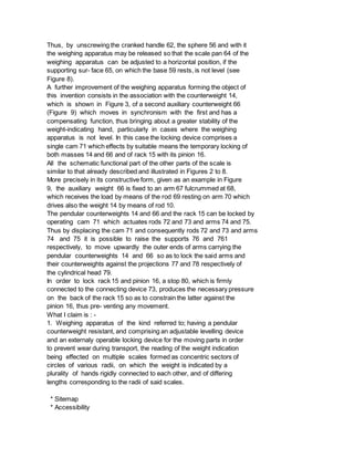 Thus, by unscrewing the cranked handle 62, the sphere 56 and with it
the weighing apparatus may be released so that the scale pan 64 of the
weighing apparatus can be adjusted to a horizontal position, if the
supporting sur- face 65, on which the base 59 rests, is not level (see
Figure 8).
A further improvement of the weighing apparatus forming the object of
this invention consists in the association with the counterweight 14,
which is shown in Figure 3, of a second auxiliary counterweight 66
(Figure 9) which moves in synchronism with the first and has a
compensating function, thus bringing about a greater stability of the
weight-indicating hand, particularly in cases where the weighing
apparatus is not level. In this case the locking device comprises a
single cam 71 which effects by suitable means the temporary locking of
both masses 14 and 66 and of rack 15 with its pinion 16.
All the schematic functional part of the other parts of the scale is
similar to that already described and illustrated in Figures 2 to 8.
More precisely in its constructive form, given as an example in Figure
9, the auxiliary weight 66 is fixed to an arm 67 fulcrummed at 68,
which receives the load by means of the rod 69 resting on arm 70 which
drives also the weight 14 by means of rod 10.
The pendular counterweights 14 and 66 and the rack 15 can be locked by
operating cam 71 which actuates rods 72 and 73 and arms 74 and 75.
Thus by displacing the cam 71 and consequently rods 72 and 73 and arms
74 and 75 it is possible to raise the supports 76 and 761
respectively, to move upwardly the outer ends of arms carrying the
pendular counterweights 14 and 66 so as to lock the said arms and
their counterweights against the projections 77 and 78 respectively of
the cylindrical head 79.
In order to lock rack 15 and pinion 16, a stop 80, which is firmly
connected to the connecting device 73, produces the necessary pressure
on the back of the rack 15 so as to constrain the latter against the
pinion 16, thus pre- venting any movement.
What I claim is : -
1. Weighing apparatus of the kind referred to; having a pendular
counterweight resistant, and comprising an adjustable levelling device
and an externaly operable locking device for the moving parts in order
to prevent wear during transport, the reading of the weight indication
being effected on multiple scales formed as concentric sectors of
circles of various radii, on which the weight is indicated by a
plurality of hands rigidly connected to each other, and of differing
lengths corresponding to the radii of said scales.
* Sitemap
* Accessibility
 