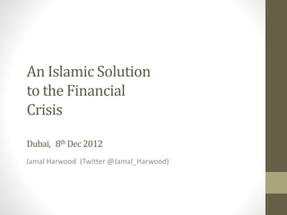 An Islamic Solution
to the Financial
Crisis
Dubai, 8th Dec2012
Jamal Harwood (Twitter @Jamal_Harwood)
 