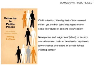 Civil inattention: “the slightest of interpersonal
rituals, yet one that constantly regulates the
social intercourse of persons in our society”
Newspapers and magazines "[allow] us to carry
around a screen that can be raised at any time to
give ourselves and others an excuse for not
initiating contact"
BEHAVIOUR IN PUBLIC PLACES
 