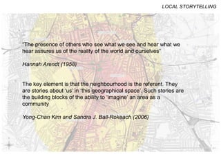STAGED COMMUNICATIONS
SPACES
LOCAL STORYTELLING
“The presence of others who see what we see and hear what we
hear assures us of the reality of the world and ourselves”
Hannah Arendt (1958)
The key element is that the neighbourhood is the referent. They
are stories about ‘us’ in ‘this geographical space’. Such stories are
the building blocks of the ability to ‘imagine’ an area as a
community
Yong-Chan Kim and Sandra J. Ball-Rokeach (2006)
 