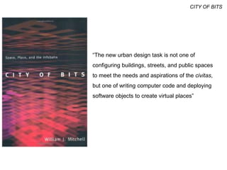 “The new urban design task is not one of
configuring buildings, streets, and public spaces
to meet the needs and aspirations of the civitas,
but one of writing computer code and deploying
software objects to create virtual places”
CITY OF BITS
 