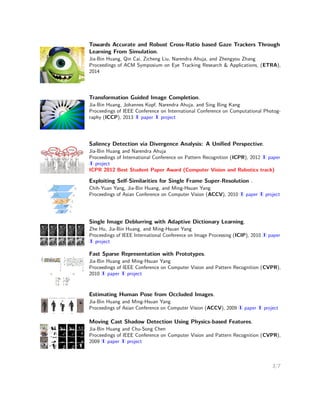 Transformation Guided Image Completion.
Jia-Bin Huang, Johannes Kopf, Narendra Ahuja, and Sing Bing Kang
Proceedings of IEEE Conference on International Conference on Computational Photography
(ICCP), 2013 paper project
Saliency Detection via Divergence Analysis: A Uniﬁed Perspective.
Jia-Bin Huang and Narendra Ahuja
Proceedings of International Conference on Pattern Recognition (ICPR), 2012 paper project
ICPR 2012 Best Student Paper Award (Computer Vision and Robotics track)
Exploiting Self-Similarities for Single Frame Super-Resolution .
Chih-Yuan Yang, Jia-Bin Huang, and Ming-Hsuan Yang
Proceedings of Asian Conference on Computer Vision (ACCV), 2010 paper project
Single Image Deblurring with Adaptive Dictionary Learning.
Zhe Hu, Jia-Bin Huang, and Ming-Hsuan Yang
Proceedings of IEEE International Conference on Image Processing (ICIP), 2010 paper
project
Fast Sparse Representation with Prototypes.
Jia-Bin Huang and Ming-Hsuan Yang
Proceedings of IEEE Conference on Computer Vision and Pattern Recognition (CVPR), 2010
paper project
Estimating Human Pose from Occluded Images.
Jia-Bin Huang and Ming-Hsuan Yang
Proceedings of Asian Conference on Computer Vision (ACCV), 2009 paper project
Moving Cast Shadow Detection Using Physics-based Features.
Jia-Bin Huang and Chu-Song Chen
Proceedings of IEEE Conference on Computer Vision and Pattern Recognition (CVPR), 2009
paper project
A Physical Approach to Moving Cast Shadow Detection.
Jia-Bin Huang and Chu-Song Chen
Proceedings of IEEE International Conference on Acoustics, Speech and Signal Processing,
(ICASSP), 2009 paper
3/7
 