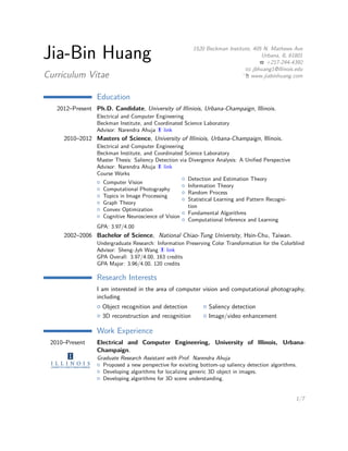 Jia-Bin Huang
Curriculum Vitae
1520 Beckman Institute, 405 N. Mathews Ave
Urbana, IL 61801
+217-244-4392
jbhuang1@illinois.edu
www.jiabinhuang.com
Education
2012–Present Ph.D. Candidate, University of Illiniois, Urbana-Champaign, Illinois.
Electrical and Computer Engineering
Beckman Institute, and Coordinated Science Laboratory
Advisor: Narendra Ahuja link
2010–2012 Masters of Science, University of Illiniois, Urbana-Champaign, Illinois.
Electrical and Computer Engineering
Beckman Institute, and Coordinated Science Laboratory
Master Thesis: Saliency Detection via Divergence Analysis: A Uniﬁed Perspective
Advisor: Narendra Ahuja link
Course Works
Computer Vision
Computational Photography
Topics in Image Processing
Graph Theory
Convex Optimization
Cognitive Neuroscience of Vision
Detection and Estimation Theory
Information Theory
Random Process
Statistical Learning and Pattern Recognition
Fundamental Algorithms
Computational Inference and Learning
GPA: 3.97/4.00
2002–2006 Bachelor of Science, National Chiao-Tung University, Hsin-Chu, Taiwan.
Undergraduate Research: Information Preserving Color Transformation for the Colorblind
Advisor: Sheng-Jyh Wang link
GPA Overall: 3.97/4.00, 163 credits
GPA Major: 3.96/4.00, 120 credits
Research Interests
I am interested in the area of computer vision and computational photography, including
Object recognition and detection Saliency detection
3D reconstruction and recognition Image/video enhancement
Work Experience
2010–Present Electrical and Computer Engineering, University of Illinois, Urbana-Champaign.
Graduate Research Assistant with Prof. Narendra Ahuja
Proposed a new perspective for exisiting bottom-up saliency detection algorithms.
Developing algorithms for localizing generic 3D object in images.
Developing algorithms for 3D scene understanding.
Summer 2014 Disney Research.
Summer Research Intern with Dr. Sung-Ju Hwang and Dr. Leonid Sigal
1/7
 