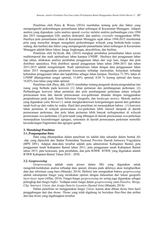 Rumetna, Analisis Perubahan Tata Guna Lahan Di Kabupaten Bantul Menggunakan Metode Global Moran’s I 227
Penelitian oleh Putra & Wisnu (2016) membahas tentang pola dan faktor yang
mempengaruhi perkembangan pemanfaatan lahan terbangun di Kecamatan Mranggen. Adapun
analisis yang digunakan, yaitu analisis spasial overlay melalui analisis perbandingan citra 1994
dan 2015 menggunakan GIS, analisis deskriptif, dan analisis crosstabs menggunakan SPSS.
Hasilnya pola pemanfaatan lahan di Kecamatan Mranggen sejak tahun 1994-2015 membentuk
pola yang menyebar dengan mengalami perkembangan wilayah yang berbeda-beda (cepat,
sedang, dan lambat) dan faktor yang mempengaruhi pamanfaatan lahan terbangun di Kecamatan
Mranggen adalah faktor lokasi, harga, lingkungan, aksesibilitas, dan fasilitas.
Penelitian oleh Sa’diyah, dkk. (2016) mengkaji perubahan pemanfaatan lahan secara
multitemporal dan studi optimalisasi lahan kampus UNDIP.. Hasilnya dari penggunaan lahan
tiap tahun, dilakukan analisis perubahan penggunaan lahan dari segi luas, fungsi dan pola
distribusi spasialnya. Pola distribusi spasial penggunaan lahan tahun 2006-2011 dan tahun
2011-2015 adalah mengelompok. Studi optimalisasi lahan dengan data penggunaaan lahan
tahun 2015 menggunakan parameter kesesuaian terhadap masterplan, kelayakan terhadap
kebutuhan penggunaan lahan dan kapabilitas sebagai lahan kampus. Hasilnya 71,76% lahan di
UNDIP dikategorikan sangat optimal, 11,66% optimal, 0,56 % kurang optimal dan hanya
16,02% luas lahan yang tidak optimal.
Penelitian oleh Zhou, dkk. (2015) membahas tentang pengaruh skema pengendalian tata
ruang yang berbeda pada konversi (1) lahan pertanian dan pembangunan perkotaan; (2)
Perbandingan konversi lahan pertanian dan pola pembangunan perkotaan antara wilayah
perencanaan kota dan daerah perencanaan non-perkotaan ditandai dengan menggunakan
penginderaan jarak jauh, Sistem Informasi Geografis, dan landscape metrics. Metode analisis
yang digunakan yaitu Moran's I, untuk mengkarakterisasi ketergantungan spasial dari gebrakan
tanah built-up dari waktu ke waktu. Hasil dari penelitian ini menunjukkan bahwa : (1) konversi
lahan pertanian di wilayah perencanaan non-perkotaan lebih intensif daripada di daerah
perencanaan perkotaan, dan pola lahan pertanian lebih banyak terfragmentasi di wilayah
perencanaan non-perkotaan; (2) pola tanah yang dibangun di daerah perencanaan non-perkotaan
menunjukkan kecenderungan agregasi, sementara di daerah perencanaan perkotaan memiliki
kecenderungan fragmentasi dan agregasi ganda.
3. Metodologi Penelitian
3.1. Pengumpulan Data
Data yang dikumpulkan dalam penelitian ini adalah data sekunder dalam bentuk file
.shp, yang diperoleh dari Badan Pertanahan Nasional Provinsi Daerah Istimewa Yogyakarta
(BPN DIY). Adapun data-data tersebut adalah peta administrasi Kabupaten Bantul, peta
penggunaan tanah Kabupaten Bantul tahun 2011, peta penggunaan tanah Kabupaten Bantul
tahun 2015, peta kesesuain, peta perubahan, dan peta RTRW. RTRW yang digunakan adalah
RTRW Kabupaten Bantul Tahun 2010 – 2030.
3.2. Geoprocessing
Geoprocessing adalah suatu proses dalam SIG yang digunakan untuk
mengolah/melakukan analisa terhadap data spasial, dimana pada akhirnya akan menghasilkan
data dan informasi yang baru (Marjuki, 2014). Definisi lain mengatakan bahwa geoprocessing
adalah sekumpulan fungsi yang melakukan operasi dengan didasarkan dari lokasi geografis
layer-layer input (Affan, 2014). Fungsi-fungsi geoprocessing ini sering juga digunakan sebagai
pelengkap dari fungsi buffer. Terdapat enam fungsi dalam geoprocessing yaitu Dissolve, Merge,
Clip, Intersect, Union, dan Assign Data by Location (Spatial Join) (Marjuki, 2014).
Dalam penelitian ini menggunakan fungsi Union, karena akan dibuat theme baru hasil
penggabungan dari dua theme. Theme yang telah digabung ini berisikan fitur-fitur dan atribut
dari dua theme yang digabungkan tersebut.
 